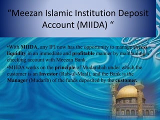 “Meezan Islamic Institution Deposit
Account (MIIDA) “
•With MIIDA, any IFI now has the opportunity to manage excess
liquidity in an immediate and profitable manner by maintaining a
checking account with Meezan Bank.
•MIIDA works on the principle of Mudarabah under which the
customer is an Investor (Rab-ul-Maal), and the Bank is the
Manager (Mudarib) of the funds deposited by the customer.
 