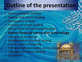 Outline of the presentation
• History of islamic banking
• Pakistan and islamic banking
• Introduction to bank
• Principles of islamic banking
• Islamic Financial Accounting Standards
• Islamic financial transaction terminology
• Islamic laws on trading
• Implementation of Islamic banking
• Islamic modes of financing
• Difference between islamic and commercial banking
• Objections on islamic banking
• Conclusion
 