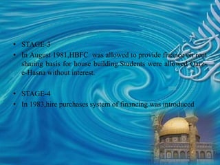 • STAGE-3
• In August 1981,HBFC was allowed to provide finance on rent
sharing basis for house building.Students were allowed Qarz-
e-Hasna without interest.
• STAGE-4
• In 1983,hire purchases system of financing was introduced
 