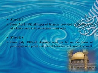 • STAGE-7
• From April 1985,all types of finances provided by the banks to
all clients were to be on Islamic basis only.
• STAGE-8
• From july 1985,all deposits were to be on the basis of
participation in profit and loss of banks except current account
 