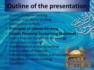 Outline of the presentation
• History of islamic banking
• Pakistan and islamic banking
• Introduction to bank
• Principles of islamic banking
• Islamic Financial Accounting Standards
• Islamic financial transaction terminology
• Islamic laws on trading
• Implementation of Islamic banking
• Islamic modes of financing
• Difference between islamic and commercial banking
• Objections on islamic banking
• Conclusion
 