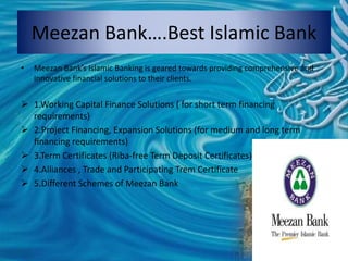 Meezan Bank….Best Islamic Bank
• Meezan Bank’s Islamic Banking is geared towards providing comprehensive and
innovative financial solutions to their clients.
 1.Working Capital Finance Solutions ( for short term financing
requirements)
 2.Project Financing, Expansion Solutions (for medium and long term
financing requirements)
 3.Term Certificates (Riba-free Term Deposit Certificates)
 4.Alliances , Trade and Participating Trem Certificate
 5.Different Schemes of Meezan Bank
 