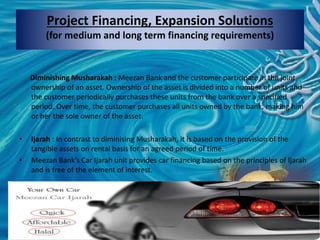 Project Financing, Expansion Solutions
(for medium and long term financing requirements)
Diminishing Musharakah : Meezan Bank and the customer participate in the joint
ownership of an asset. Ownership of the asset is divided into a number of units and
the customer periodically purchases these units from the bank over a specified
period. Over time, the customer purchases all units owned by the bank, making him
or her the sole owner of the asset.
• Ijarah : In contrast to diminising Musharakah, it is based on the provision of the
tangible assets on rental basis for an agreed period of time.
• Meezan Bank’s Car Ijarah unit provides car financing based on the principles of Ijarah
and is free of the element of interest.
 