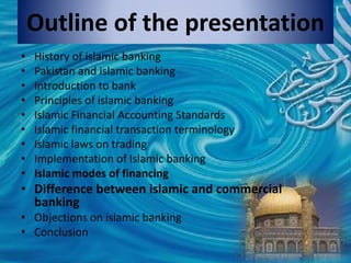 Outline of the presentation
• History of islamic banking
• Pakistan and islamic banking
• Introduction to bank
• Principles of islamic banking
• Islamic Financial Accounting Standards
• Islamic financial transaction terminology
• Islamic laws on trading
• Implementation of Islamic banking
• Islamic modes of financing
• Difference between islamic and commercial
banking
• Objections on islamic banking
• Conclusion
 