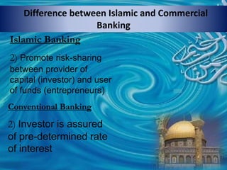 Difference between Islamic and Commercial
Banking
Islamic Banking
2) Promote risk-sharing
between provider of
capital (investor) and user
of funds (entrepreneurs)
Conventional Banking
2) Investor is assured
of pre-determined rate
of interest
 