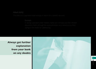 9
infoperbankanbankinginfo
Hibah (Gift)
This refers to a payment made willingly in return for a beneﬁt received.
Example
In savings operated under Wadiah, banks will normally pay their Wadiah
depositors hibah although the accountholders only intend to put their
savings in the banks for safekeeping.
Always get further
explanation
from your bank
on any doubts
 