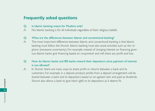 infoperbankanbankinginfo
10
Frequently asked questions
Q: Is Islamic banking meant for Muslims only?
A: No. Islamic banking is for all individuals regardless of their religious beliefs.
Q: What are the differences between Islamic and conventional banking?
A: The most important difference between Islamic and conventional banking is that Islamic
banking must follow the Shariah. Islamic banking must also avoid activities such as riba’ or
gharar (excessive uncertainty). For example, instead of charging interest on ﬁnancing given
out, Islamic banks give ﬁnancing based on musyarakah and will share any proﬁt and loss.
Q: How do Islamic banks and IBS banks reward their depositors since payment of interest
is not allowed?
A: In Shariah, there are many ways to share proﬁt or returns between a bank and its
customers. For example, in a deposit product, proﬁts from a deposit arrangement will be
shared between a bank and its depositors based on an agreed ratio and paid as dividends.
Shariah also allows a bank to give hibah (gift) to its depositors as it deems ﬁt.
 