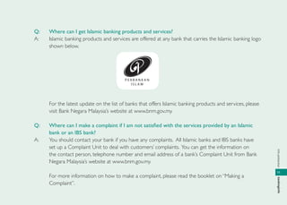 infoperbankanbankinginfo
11
Q: Where can I get Islamic banking products and services?
A: Islamic banking products and services are offered at any bank that carries the Islamic banking logo
shown below.
For the latest update on the list of banks that offers Islamic banking products and services, please
visit Bank Negara Malaysia’s website at www.bnm.gov.my.
Q: Where can I make a complaint if I am not satisﬁed with the services provided by an Islamic
bank or an IBS bank?
A: You should contact your bank if you have any complaints. All Islamic banks and IBS banks have
set up a Complaint Unit to deal with customers’ complaints. You can get the information on
the contact person, telephone number and email address of a bank’s Complaint Unit from Bank
Negara Malaysia’s website at www.bnm.gov.my.
For more information on how to make a complaint, please read the booklet on “Making a
Complaint”.
 