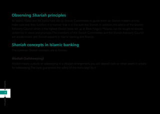 2
infoperbankanbankinginfo
Observing Shariah principles
All Islamic banks and IBS banks have set up Shariah Committees to guide them on Shariah matters and to
make sure that they function in a manner that is in line with the Shariah. In addition, the advice of the Shariah
Advisory Council which is the highest Shariah body set up at Bank Negara Malaysia, can be sought to ensure
uniformity in views and practices.The members of the Shariah Committees and the Shariah Advisory Council
are academicians and Shariah experts in Islamic banking and ﬁnance.
Shariah concepts in Islamic banking
The common Shariah concepts are as follows:
Wadiah (Safekeeping)
Wadiah means custody or safekeeping. In a Wadiah arrangement, you will deposit cash or other assets in a bank
for safekeeping.The bank guarantees the safety of the items kept by it.
 