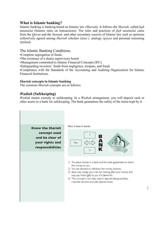 What is Islamic banking?
Islamic banking is banking based on Islamic law (Shariah). It follows the Shariah, called fiqh
muamalat (Islamic rules on transactions). The rules and practices of fiqh muamalat came
from the Quran and the Sunnah, and other secondary sources of Islamic law such as opinions
collectively agreed among Shariah scholars (ijma’), analogy (qiyas) and personal reasoning
(ijtihad).
The Islamic Banking Conditions.
•Complete segregation of funds.
•The existence of a sharia supervisory board.
•Management committed to Islamic Financial Concepts (IFC).
•Safeguarding investors’ funds from negligence, trespass, and fraud.
•Compliance with the Standards of the Accounting and Auditing Organization for Islamic
Financial Institutions.
Shariah concepts in Islamic banking
The common Shariah concepts are as follows:
Wadiah (Safekeeping)
Wadiah means custody or safekeeping. In a Wadiah arrangement, you will deposit cash or
other assets in a bank for safekeeping. The bank guarantees the safety of the items kept by it.
 
