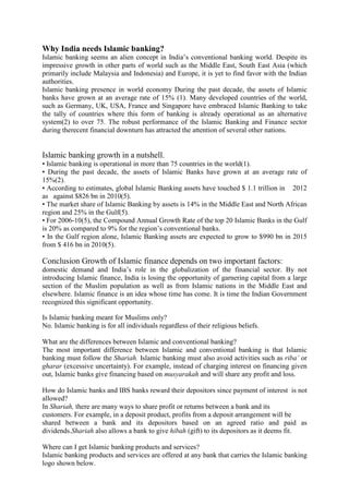 Why India needs Islamic banking?
Islamic banking seems an alien concept in India’s conventional banking world. Despite its
impressive growth in other parts of world such as the Middle East, South East Asia (which
primarily include Malaysia and Indonesia) and Europe, it is yet to find favor with the Indian
authorities.
Islamic banking presence in world economy During the past decade, the assets of Islamic
banks have grown at an average rate of 15% (1). Many developed countries of the world,
such as Germany, UK, USA, France and Singapore have embraced Islamic Banking to take
the tally of countries where this form of banking is already operational as an alternative
system(2) to over 75. The robust performance of the Islamic Banking and Finance sector
during therecent financial downturn has attracted the attention of several other nations.
Islamic banking growth in a nutshell.
• Islamic banking is operational in more than 75 countries in the world(1).
• During the past decade, the assets of Islamic Banks have grown at an average rate of
15%(2).
• According to estimates, global Islamic Banking assets have touched $ 1.1 trillion in 2012
as against $826 bn in 2010(5).
• The market share of Islamic Banking by assets is 14% in the Middle East and North African
region and 25% in the Gulf(5).
• For 2006-10(5), the Compound Annual Growth Rate of the top 20 Islamic Banks in the Gulf
is 20% as compared to 9% for the region’s conventional banks.
• In the Gulf region alone, Islamic Banking assets are expected to grow to $990 bn in 2015
from $ 416 bn in 2010(5).
Conclusion Growth of Islamic finance depends on two important factors:
domestic demand and India’s role in the globalization of the financial sector. By not
introducing Islamic finance, India is losing the opportunity of garnering capital from a large
section of the Muslim population as well as from Islamic nations in the Middle East and
elsewhere. Islamic finance is an idea whose time has come. It is time the Indian Government
recognized this significant opportunity.
Is Islamic banking meant for Muslims only?
No. Islamic banking is for all individuals regardless of their religious beliefs.
What are the differences between Islamic and conventional banking?
The most important difference between Islamic and conventional banking is that Islamic
banking must follow the Shariah. Islamic banking must also avoid activities such as riba’ or
gharar (excessive uncertainty). For example, instead of charging interest on financing given
out, Islamic banks give financing based on musyarakah and will share any profit and loss.
How do Islamic banks and IBS banks reward their depositors since payment of interest is not
allowed?
In Shariah, there are many ways to share profit or returns between a bank and its
customers. For example, in a deposit product, profits from a deposit arrangement will be
shared between a bank and its depositors based on an agreed ratio and paid as
dividends.Shariah also allows a bank to give hibah (gift) to its depositors as it deems fit.
Where can I get Islamic banking products and services?
Islamic banking products and services are offered at any bank that carries the Islamic banking
logo shown below.
 