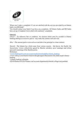 Where can I make a complaint if I am not satisfied with the services provided by an Islamic
bank or an IBS bank?
You should contact your bank if you have any complaints. All Islamic banks and IBS banks
have set up a Complaint Unit to deal with customers’ complaints.
Glossary
Gharar - An unknown fact or condition. An element which must be avoided in Islamic
banking dealings as excessive gharar may make the contract null and void.
Riba’ - The amount paid or received over and above the principal in a loan contract.
Shariah - The Islamic law which came from various sources – the Quran, the Hadith, the
Sunnah,ijma’ (views collectively agreed by Muslim scholars), qiyas (analogy) and ijtihad
(personal reasoning) of the Muslim jurists.
References
1.www.bankinginfo.com.my/system/media/downloadables/islamic_banking
2.www.infosys.com/finacle/solutions/thought-papers/Documents/why-India-needs-islamic-
banking
3.islamic banking wikipedia
4.Dr.M Basha H.O.D of finance and accounts department(islamiah college)vaniyambadi.
 