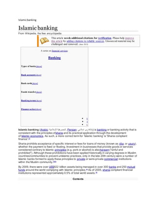 Islamicbanking
Islamic banking
From Wikipedia, the free encyclopedia
This article needs additional citations for verification. Please help improve
this article by adding citations to reliable sources. Unsourced material may be
challenged and removed. (June 2013)
A series on financial services:
Banking
Types of banks[show]
Bank accounts[show]
Bank cards[show]
Funds transfer[show]
Banking terms[show]
Finance series[show]
 V
 T
 E
Islamic banking (Arabic: ‫اإلسالمية‬ ‫,المصرفية‬ Persian: ‫اسالمی‬ ‫)بانکداری‬ is banking or banking activity that is
consistent with the principles ofsharia and its practical application through the development
of Islamic economics. As such, a more correct term for 'Islamic banking' is 'Sharia compliant
finance'.[1]
Sharia prohibits acceptance of specific interest or fees for loans of money (known as riba, or usury),
whether the payment is fixed or floating. Investment in businesses that provide goods or services
considered contrary to Islamic principles (e.g. pork or alcohol) is alsoharaam ("sinful and
prohibited"). Although these prohibitions have been applied historically in varying degrees in Muslim
countries/communities to prevent unIslamic practices, only in the late 20th century were a number of
Islamic banks formed to apply these principles to private or semi-private commercial institutions
within the Muslim community.[2][3]
By 2009, there were over US$822 billion assets being managed in over 300 banks and 250 mutual
funds around the world complying with Islamic principles.[4]
As of 2005, sharia compliant financial
institutions represented approximately 0.5% of total world assets.[5]
Contents
 
