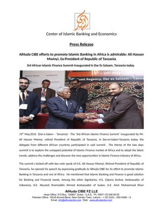 Center of Islamic Banking and Economics
Press Release
AlHuda CIBE efforts to promote Islamic Banking in Africa is admirable: Ali Hassan
Mwinyi, Ex-President of Republic of Tanzania
3rd African Islamic Finance Summit Inaugurated in Dar Es Salaam, Tanzania today.
19th
May,2016 (Dar-e-Salam – Tanzania) - The ‘3rd African Islamic Finance Summit’ inaugurated by Mr.
Ali Hassan Mwinyi, retired President of Republic of Tanzania, in Dar-es-Salam-Tanzania today, the
delegate from different African countries participated in said summit . The theme of the two days
summit is to explore the untapped potential of Islamic Finance market of Africa and to adopt the latest
trends, address the challenges and discover the new opportunities in Islamic Finance industry of Africa.
The summit s kicked off with key note speak of H.E. Ali Hassan Mwinyi, Retired President of Republic of
Tanzania, he opened his speech by expressing gratitude to AlHuda CIBE for its effort to promote Islamic
Banking in Tanzania and rest of Africa. He mentioned that Islamic Banking and Finance is good solution
for Banking and Financial needs. Among the other dignitaries, H.E. Zakaria Anshar, Ambassador of
Indonesia, H.E. Abuzied Shamseldin Ahmed Ambassador of Sudan, H.E. Amir Muhammad Khan
AlHuda CIBE FZ LLE
Head Office: P.O Box. 120867, Dubai - U.A.E, Ph: 00971 55 938 99 00
Pakistan Office: 160-B Ahmed Block, New Garden Town, Lahore – + 92 (0)42 - 35913096 – 8
Email: info@alhudacibe.com Web: www.alhudacibe.com
 