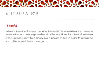 4 . I N S U R A N C E
Takaful is based on the idea that what is uncertain to an individual may cease to
be uncertain to a very large number of similar individuals. It’s a type of Insurance
where members contribute money into a pooling system in order to guarantee
each other against loss or damage.
 