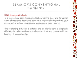 I S L A M I C V S C O N V E N T I O N A L
B A N K I N G
3. Relationships with clients
-In a conventional bank, the relationship between the client and the banker
is one of creditor to debtor; the bank has a responsibility to pay back your
money with or without interest according to your account contract.
-The relationship between a customer and an Islamic bank is completely
different; the debtor and creditor relationship does exist at times in Islamic
banking : It is a partnership.
 