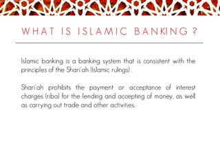 W H A T I S I S L A M I C B A N KI N G ?
Islamic banking is a banking system that is consistent with the
principles of the Shari'ah (Islamic rulings) .
Shari'ah prohibits the payment or acceptance of interest
charges (riba) for the lending and accepting of money, as well
as carrying out trade and other activities.
 