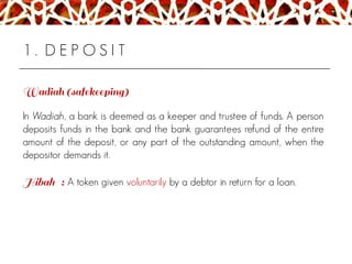1 . D E P O S I T
In Wadiah, a bank is deemed as a keeper and trustee of funds. A person
deposits funds in the bank and the bank guarantees refund of the entire
amount of the deposit, or any part of the outstanding amount, when the
depositor demands it.
A token given voluntarily by a debtor in return for a loan.
 