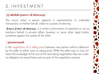 2 . I N V E S T M E N T
This occurs when a person appoints a representative to undertake
transactions on his/her behalf, similar to a power of attorney.
is a written authorization to represent or act on
another's behalf in private affairs, business, or some other legal matter,
sometimes against the wishes of the other.
Is the negotiation of a selling price between two parties without reference
by the seller to either costs or asking price. While the seller may or may not
have full knowledge of the cost of the item being negotiated, they are under
no obligation to reveal these costs as part of the negotiation process.
 