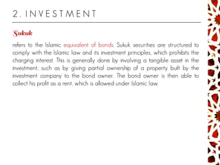2 . I N V E S T M E N T
refers to the Islamic equivalent of bonds. Sukuk securities are structured to
comply with the Islamic law and its investment principles, which prohibits the
charging interest. This is generally done by involving a tangible asset in the
investment, such as by giving partial ownership of a property built by the
investment company to the bond owner. The bond owner is then able to
collect his profit as a rent, which is allowed under Islamic law.
 