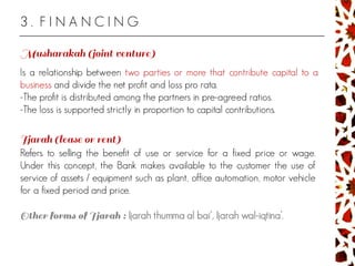 3 . F I N A N C I N G
Is a relationship between two parties or more that contribute capital to a
business and divide the net profit and loss pro rata.
-The profit is distributed among the partners in pre-agreed ratios.
-The loss is supported strictly in proportion to capital contributions.
Refers to selling the benefit of use or service for a fixed price or wage.
Under this concept, the Bank makes available to the customer the use of
service of assets / equipment such as plant, office automation, motor vehicle
for a fixed period and price.
Ijarah thumma al bai’, Ijarah wal-iqtina’.
 