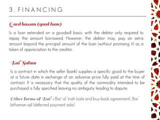 3 . F I N A N C I N G
Is a loan extended on a goodwill basis, with the debtor only required to
repay the amount borrowed. However, the debtor may, pay an extra
amount beyond the principal amount of the loan (without promising it) as a
token of appreciation to the creditor.
Is a contract in which the seller (bank) supplies a specific good to the buyer
at a future date in exchange of an advance price fully paid at the time of
contract. It is necessary that the quality of the commodity intended to be
purchased is fully specified leaving no ambiguity leading to dispute.
Bai' al 'inah (sale and buy-back agreement), Bai'
bithaman ajil (deferred payment sale)
 