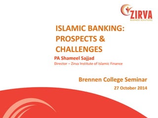 ISLAMIC BANKING: PROSPECTS & CHALLENGES 
Brennen College Seminar 
27 October 2014 
PA Shameel Sajjad Director – Zirva Institute of Islamic Finance  
