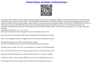 Islamic Banking Advantages And Disadvantages
According to Mansoor Khan, Islamic banking and finance (IBF) is an economic ideology that depends on Shariah rules which are extracted from the
Islamic holy book – Quran– and Al Sunnah – what the prophet Mohammed stated or did.This ideology is mainly about expunging interest and other
exploitive elements from the financial sphere. Islamic finance is an equity–based system depends mainly on Profit and Loss Sharing (PLS) modes. the
instruments for doing so are Mudarabah (Joint venture) and Musharakah (Equity participation) to perform the normal banking activities like
investment, lending and borrowing. these banks replace the interst–based banking system to other interest–free instruments. for example, Murabaha
(deferred
According to the Islamic...show more content...
He also stated that Islamic banks in Egypt have a low market share of only 2–5%.
The causes of this low demand are still unclear, and probably the problem lies in the fact
that it is still unpopular enough. We suggest that a level of awareness should be provided
about the advantages of investment in Islamic banks in Egypt.
The report resulting from the survey gave many information about the condition
of Islamic banks in Egypt. The survey was conducted on a sample of one thousand adults
above 15 years old in the year 2012 in Egypt, Algeria, Morocco, Tunisia and Yemen. The
percentage of Muslim respondents –as they identified themselves– were 95% in Egypt
compared to 100% in other countries. While 48% of the survey respondents have known
of the Islamic banks in their countries, just 8% of the ones who took loans or have an
 