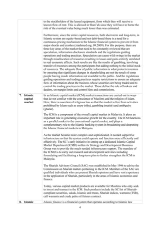 4
to the stockholders of the leased equipment, from which they will receive a
known flow of rent. This is allowed in Shari’ah since they will have to borne the
risk of the eventual value being much lower than was estimated.
Furthermore, since the entire capital resources, both short-term and long-term, in
Islamic system are equity-based and not debt-based there is a need for a
continuous pricing mechanism to the Islamic financial system to prevent it from
major shocks and crashes (ziaahmed.org; 09.2009). For this purpose, there are
three key areas of the market that need to be constantly reviewed that are
speculation, information disclosure standards and the regulations guiding
operations and trading practices. Speculation can cause wild swings in the market
through misallocation of resources resulting in losses and gains entirely unrelated
to real economic effects. Such results are like the results of gambling, involving
transfer of resources among the participants but adding nothing to the initial stock
of resources. The adequate flow of public information is what protects investors
by ensuring that significant changes in shareholding are not the result of some
people having inside information not available to the public. And the regulations
guiding operations and trading practices require restrictions to ensure an adequate
flow of information about the business whose securities are being traded and to
control the trading practices in the market. These define the role of brokers and
dealers, set margin limits and control fees and commissions.
7. Islamic
capital
market
In an Islamic capital market (ICM) market transactions are carried out in ways
that do not conflict with the conscience of Muslims and the religion of Islam.
Here, there is assertion of religious law so that the market is free from activities
prohibited by Islam such as usury (riba), gambling (maisir) and ambiguity
(gharar).
The ICM is a component of the overall capital market in Malaysia. It plays an
important role in generating economic growth for the country. The ICM functions
as a parallel market to the conventional capital market, and plays a
complementary role to the Islamic banking system in broadening and deepening
the Islamic financial markets in Malaysia.
As the market became more complex and sophisticated, it needed supportive
infrastructure so that the system could operate and function more efficiently and
effectively. The SC’s early initiative in setting up a dedicated Islamic Capital
Market Department (ICMD) within its Strategy and Development Business
Group was to provide the much needed infrastructure support. The mandate of
the ICMD is to carry out research and development activities including
formulating and facilitating a long-term plan to further strengthen the ICM in
Malaysia.
The Shariah Advisory Council (SAC) was established in May 1996 to advise the
Commission on Shariah matters pertaining to the ICM. Members of the SAC are
qualified individuals who can present Shariah opinions and have vast experience
in the application of Shariah, particularly in the areas of Islamic economics and
finance.
Today, various capital market products are available for Muslims who only seek
to invest and transact in the ICM. Such products include the SC list of Shariah-
compliant securities, sukuk, Islamic unit trusts, Shariah indices, warrants (TSR),
call warrants and crude palm oil futures contract.
8. Islamic Islamic finance is a financial system that operates according to Islamic law
 