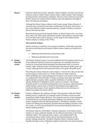 5
finance (which is called sharia) and is, therefore, sharia-compliant. Just like conventional
financial systems, Islamic finance features banks, capital markets, fund managers,
investment firms, and insurance companies. However, these entities are governed
both by Islamic law and the finance industry rules and regulations that apply to
their conventional counterparts.
Although the Islamic finance industry itself is quite young, Islamic theories of
economics have existed for more than a millennium; by the mid-12th century, in
fact, many Muslims scholars had presented key concepts of Islamic economics
that are still relevant today.
But political and social turmoil put the brakes on Islamic finance for a very long
time; only in the 20th century did Muslim scholars and academics seriously begin
to revisit these topics (and, in doing so, set the stage for the modern Islamic
finance industry to emerge in the 1970s).
The search for balance
Islamic economics is based on core concepts of balance, which help ensure that
the motives and objectives driving the Islamic finance industry are beneficial to
society.
• Balancing material pursuits and spiritual needs
• Balancing individual and social needs
9. Islamic
financial
system
The Islamic financial system is not much different from the products and services
in the traditional financial system but it operations are essentially based on a
certain set of moral and ethical principles that determined what is viewed as
morally ‘right’ implying actions and transactions that promote public good, and
‘wrong’ implying actions and transactions likely to be against the public good.
Describing the Islamic financial system simply as "interest-free" does not provide
a correct picture of the system as a whole and tends to create confusion.
While prohibiting the receipt and payment of interest is the nucleus of the system,
it is supported by other principles of Islamic teachings advocating individuals'
rights and duties, property rights, equitable distribution of wealth, risk-
sharing, fulfilment of obligations and the sanctity of contracts. The Islamic
financial system is not limited to banking but covers insurance, capital formation,
capital markets, and all types of financial intermediation and suggests that
moral and ethical aspects in the regulatory framework are also necessary in
addition to prudent and sound controls.
10. Islamic
money
market
Unique to Malaysia, the settlement of large-value payments within the Islamic
banking sector is conducted via a separate system of Islamic current accounts
maintained at Bank Negara Malaysia. This separation ensures a clear segregation
of funds between conventional and Islamic banking at the settlement level to
ensure compliance from the Shariah perspective. Nonetheless, liquidity in both
systems are linked given third-party payments between banking customers in the
two sectors, as well as the participation of conventional banking institutions in
Islamic banking products.
The primary objective of the Bank’s monetary operations in the Islamic money
market is to ensure sufficient liquidity for the efficient functioning of the Islamic
interbank market. The monetary policy target is only implemented in the
conventional money market, where interest rate based instruments are the
primary funding instrument. The Bank influences Islamic interbank market
liquidity through an array of Shariah-compliant instruments, the main instrument
 
