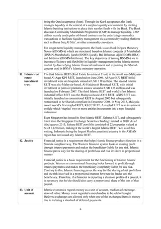 6
being the Qard acceptance (loan). Through the Qard acceptance, the Bank
manages liquidity in the context of a surplus liquidity environment by inviting
Islamic banking institutions to place their surplus funds with the Bank. The Bank
also uses Commodity Murabahah Programme (CMP) to manage liquidity. CMP
utilises mainly crude palm oil-based contracts as the underlying commodity
transactions to facilitate liquidity management via a commodity trading platform
such as Bursa Suq Al Sila’, or other commodity providers.
For longer-term liquidity management, the Bank issues Bank Negara Monetary
Notes-i (BNMN-i) which are structured based on Islamic concepts of Murabahah
(BNMN-Murabahah), Ijarah (BNMN-Ijarah), Bai Bithaman Ajil (BNMN-BBA)
and Istithmar (BNMN-Istithmar). The key objectives of issuing BNMN-i are to
increase efficiency and flexibility in liquidity management in the Islamic money
market by diversifying Islamic financial instrument and expanding the Shariah
concept used in BNM’s Islamic monetary operation.
11. Islamic real
estate
investment
trust
The first Islamic REIT (Real Estate Investment Trust) in the world was Malaysia-
based Al-Aqar KPJ REIT, launched on June 2006. Al-Aqar KPJ REIT initial
investment were six hospitals valued at USD 138 million. The second Islamic
REIT was also Malaysia-based, Al-Hadaharah Boustead REIT, with initial
investment in palm oil plantation estates valued at USD 136 million and was
launched on February 2007. The third Islamic REIT and world’s first Islamic
industrial/office REIT was the Malaysia-based AXIS REIT. AXIS REIT was
initially launched as conventional REIT in August 2005 but subsequently
restructured to be Shariah-compliant in December 2008. In May 2013, Malaysia
issued world’s first stapled REIT, KLCC REIT. A stapled REIT is an investment
vehicle which ‘stapled’ two or more entities/instruments into a new financial
instrument.
Even Singapore has issued its first Islamic REIT, Sabana REIT, and subsequently
listed it on the Singapore Exchange Securities Trading Limited in 2010. As of
third quarter 2013, Sabana REIT portfolio consisted of 22 properties valued at
SGD 1.22 billion, making it the world’s largest Islamic REIT. Yet, as of this
writing, Indonesia being the largest Muslim populated country in the ASEAN
region has not issued any Islamic REIT.
12. Justice Financial justice is a requirement that helps Islamic finance products function in a
Shariah compliant way. The Western financial system looks at making profit
through interest payments and makes the beneficiary liable for any risk. Islamic
finance paves way for the sharing of profit/loss and risk involved in proportional
manner
Financial justice is a basic requirement for the functioning of Islamic finance
products. Western or conventional financing looks forward to profit through
interest payments and makes the beneficiary completely liable for any risk.
Contrary to this, Islamic financing paves the way for the sharing of net profit/loss
and the risk involved in a proportional manner between the lender and the
beneficiary. Therefore, if a financier is expecting a claim on profits of a project, it
is necessary that he/she should also carry a proportional share of the loss of that
project.
13. Unit of
account
Islamic economics regards money as a unit of account, medium of exchange,
store of value. Money is not regarded a merchandise to be sold or bought.
Deferred exchanges are allowed only when one of the exchanged items is money
due to its being a standard of deferred payments.
 