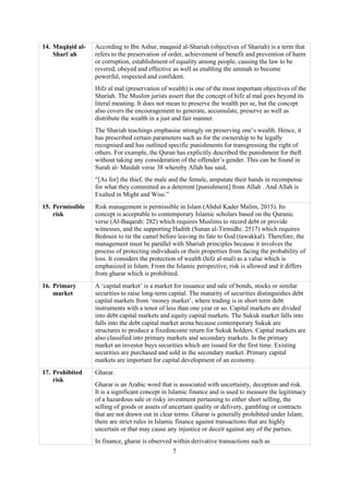 7
14. Maqāṣid al-
Sharīʿah
According to Ibn Ashur, maqasid al-Shariah (objectives of Shariah) is a term that
refers to the preservation of order, achievement of benefit and prevention of harm
or corruption, establishment of equality among people, causing the law to be
revered, obeyed and effective as well as enabling the ummah to become
powerful, respected and confident.
Hifz al mal (preservation of wealth) is one of the most important objectives of the
Shariah. The Muslim jurists assert that the concept of hifz al mal goes beyond its
literal meaning. It does not mean to preserve the wealth per se, but the concept
also covers the encouragement to generate, accumulate, preserve as well as
distribute the wealth in a just and fair manner.
The Shariah teachings emphasise strongly on preserving one’s wealth. Hence, it
has prescribed certain parameters such as for the ownership to be legally
recognised and has outlined specific punishments for transgressing the right of
others. For example, the Quran has explicitly described the punishment for theft
without taking any consideration of the offender’s gender. This can be found in
Surah al- Maidah verse 38 whereby Allah has said,
“[As for] the thief, the male and the female, amputate their hands in recompense
for what they committed as a deterrent [punishment] from Allah . And Allah is
Exalted in Might and Wise.”
15. Permissible
risk
Risk management is permissible in Islam (Abdul Kader Malim, 2015). Its
concept is acceptable to contemporary Islamic scholars based on the Quranic
verse (Al-Baqarah: 282) which requires Muslims to record debt or provide
witnesses, and the supporting Hadith (Sunan al-Tirmidhi: 2517) which requires
Bedouin to tie the camel before leaving its fate to God (tawakkal). Therefore, the
management must be parallel with Shariah principles because it involves the
process of protecting individuals or their properties from facing the probability of
loss. It considers the protection of wealth (hifz al-mal) as a value which is
emphasized in Islam. From the Islamic perspective, risk is allowed and it differs
from gharar which is prohibited.
16. Primary
market
A ‘capital market’ is a market for issuance and sale of bonds, stocks or similar
securities to raise long-term capital. The maturity of securities distinguishes debt
capital markets from ‘money market’, where trading is in short term debt
instruments with a tenor of less than one year or so. Capital markets are divided
into debt capital markets and equity capital markets. The Sukuk market falls into
falls into the debt capital market arena because contemporary Sukuk are
structures to produce a fixedincome return for Sukuk holders. Capital markets are
also classified into primary markets and secondary markets. In the primary
market an investor buys securities which are issued for the first time. Existing
securities are purchased and sold in the secondary market. Primary capital
markets are important for capital development of an economy.
17. Prohibited
risk
Gharar.
Gharar is an Arabic word that is associated with uncertainty, deception and risk.
It is a significant concept in Islamic finance and is used to measure the legitimacy
of a hazardous sale or risky investment pertaining to either short selling, the
selling of goods or assets of uncertain quality or delivery, gambling or contracts
that are not drawn out in clear terms. Gharar is generally prohibited under Islam;
there are strict rules in Islamic finance against transactions that are highly
uncertain or that may cause any injustice or deceit against any of the parties.
In finance, gharar is observed within derivative transactions such as
 