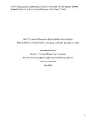 Islam’s Perspective Towards the Sustainable Development Goals: THE ROLE OF ISLAMIC
FINANCE INDUSTRY IN ACHIEVING SUSTAINABLE DEVELOPMENT GOALS
1
Islam’s Perspective Towards the Sustainable Development Goals:
The Role of Islamic Finance Industry in Achieving Sustainable Development Goals
Hanan Abdulla Hasan
Humphrey Fellow in Michigan State University
Analyst in Planning and Business Development-Tamkeen, Bahrain
hhasan@tamkeen.bh
May 2016
 