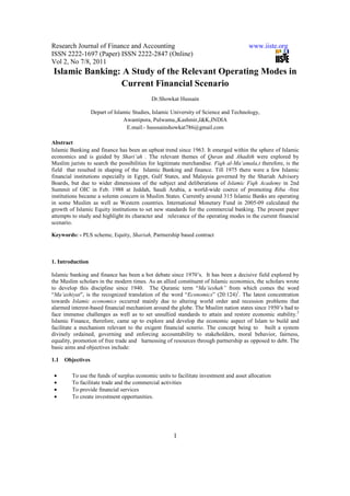 Research Journal of Finance and Accounting                                            www.iiste.org
ISSN 2222-1697 (Paper) ISSN 2222-2847 (Online)
Vol 2, No 7/8, 2011
Islamic Banking: A Study of the Relevant Operating Modes in
                Current Financial Scenario
                                            Dr.Showkat Hussain

                   Depart of Islamic Studies, Islamic University of Science and Technology,
                                 Awantipora, Pulwama,,Kashmir,J&K,INDIA
                                  E.mail:- husssainshowkat786@gmail.com

Abstract
Islamic Banking and finance has been an upbeat trend since 1963. It emerged within the sphere of Islamic
economics and is guided by Shari‘ah . The relevant themes of Quran and Ahadith were explored by
Muslim jurists to search the possibilities for legitimate merchandise. Fiqh al-Ma‘amala,t therefore, is the
field that resulted in shaping of the Islamic Banking and finance. Till 1975 there were a few Islamic
financial institutions especially in Egypt, Gulf States, and Malaysia governed by the Shariah Advisory
Boards, but due to wider dimensions of the subject and deliberations of Islamic Fiqh Academy in 2nd
Summit of OIC in Feb. 1988 at Jeddah, Saudi Arabia, a world-wide coerce of promoting Riba -free
institutions became a solemn concern in Muslim States. Currently around 315 Islamic Banks are operating
in some Muslim as well as Western countries. International Monetary Fund in 2005-09 calculated the
growth of Islamic Equity institutions to set new standards for the commercial banking. The present paper
attempts to study and highlight its character and relevance of the operating modes in the current financial
scenario.

Keywords: - PLS scheme, Equity, Shariah, Partnership based contract



1. Introduction

Islamic banking and finance has been a hot debate since 1970’s. It has been a decisive field explored by
the Muslim scholars in the modern times. As an allied constituent of Islamic economics, the scholars wrote
to develop this discipline since 1940. The Quranic term “Ma‘ieshah” from which comes the word
“Ma‘ashiyat”, is the recognized translation of the word “Economics” (20:124)1. The latest concentration
towards Islamic economics occurred mainly due to altering world order and recession problems that
alarmed interest-based financial mechanism around the globe. The Muslim nation states since 1950’s had to
face immense challenges as well as to set unsullied standards to attain and restore economic stability.2
Islamic Finance, therefore, came up to explore and develop the economic aspect of Islam to build and
facilitate a mechanism relevant to the exigent financial scnerio. The concept being to built a system
divinely ordained, governing and enforcing accountability to stakeholders, moral behavior, fairness,
equality, promotion of free trade and harnessing of resources through partnership as opposed to debt. The
basic aims and objectives include:

1.1   Objectives

 •      To use the funds of surplus economic units to facilitate investment and asset allocation
 •      To facilitate trade and the commercial activities
 •      To provide financial services
 •      To create investment opportunities.




                                                      1
 