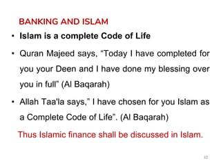 10
BANKING AND ISLAM
• Islam is a complete Code of Life
• Quran Majeed says, “Today I have completed for
you your Deen and I have done my blessing over
you in full” (Al Baqarah)
• Allah Taa'la says,” I have chosen for you Islam as
a Complete Code of Life”. (Al Baqarah)
Thus Islamic finance shall be discussed in Islam.
 