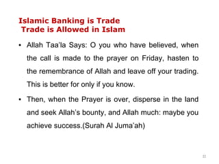 Islamic Banking is Trade
Trade is Allowed in Islam
• Allah Taa’la Says: O you who have believed, when
the call is made to the prayer on Friday, hasten to
the remembrance of Allah and leave off your trading.
This is better for only if you know.
• Then, when the Prayer is over, disperse in the land
and seek Allah’s bounty, and Allah much: maybe you
achieve success.(Surah Al Juma’ah)
11
 