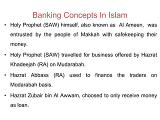 Banking Concepts In Islam
• Holy Prophet (SAW) himself, also known as Al Ameen, was
entrusted by the people of Makkah with safekeeping their
money.
• Holy Prophet (SAW) travelled for business offered by Hazrat
Khadeejah (RA) on Mudarabah.
• Hazrat Abbass (RA) used to finance the traders on
Modarabah basis.
• Hazrat Zubair bin Al Awwam, choosed to only receive money
as loan.
 