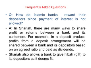 Frequently Asked Questions
• Q: How do Islamic banks reward their
depositors since payment of interest is not
allowed?
• A: In Shariah, there are many ways to share
profit or returns between a bank and its
customers. For example, in a deposit product,
profits from a deposit arrangement will be
shared between a bank and its depositors based
on an agreed ratio and paid as dividends.
• Shariah also allows a bank to give hibah (gift) to
its depositors as it deems fit.
 