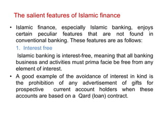 The salient features of Islamic finance
• Islamic finance, especially Islamic banking, enjoys
certain peculiar features that are not found in
conventional banking. These features are as follows:
1. Interest free
Islamic banking is interest-free, meaning that all banking
business and activities must prima facie be free from any
element of interest.
• A good example of the avoidance of interest in kind is
the prohibition of any advertisement of gifts for
prospective current account holders when these
accounts are based on a Qard (loan) contract.
 
