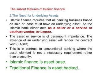 The salient features of Islamic finance
2.The Need for Underlying Assets
• Islamic finance requires that all banking business based
on sale or lease must have an underlying asset. As the
Islamic bank either acts as a seller or a service or
usufruct vendor, or Lessor.
• The asset or service is of paramount importance. The
absence of an underlying asset will render the contract
void (FASID).
• This is in contrast to conventional banking where the
asset element is not a necessary requirement rather
than a security.
• Islamic finance is asset base.
• Traditional Finance is asset backed.
 