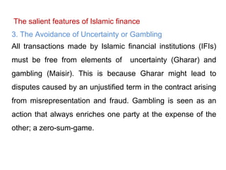 The salient features of Islamic finance
3. The Avoidance of Uncertainty or Gambling
All transactions made by Islamic financial institutions (IFIs)
must be free from elements of uncertainty (Gharar) and
gambling (Maisir). This is because Gharar might lead to
disputes caused by an unjustified term in the contract arising
from misrepresentation and fraud. Gambling is seen as an
action that always enriches one party at the expense of the
other; a zero-sum-game.
 