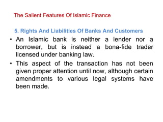 The Salient Features Of Islamic Finance
5. Rights And Liabilities Of Banks And Customers
• An Islamic bank is neither a lender nor a
borrower, but is instead a bona-fide trader
licensed under banking law.
• This aspect of the transaction has not been
given proper attention until now, although certain
amendments to various legal systems have
been made.
 