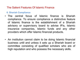 The Salient Features Of Islamic Finance
6. Shariah Compliance
• The central focus of Islamic finance is Shariah
compliance. To ensure compliance a distinctive feature
of Islamic finance is the establishment of a Shariah
advisory or supervisory board to advise IFIs, Islamic
insurance companies, Islamic funds and any other
providers which offer Islamic financial products.
• An institution cannot claim to be doing Islamic financial
business until and unless it sets up a Shariah board or
committee consisting of qualified scholars who are of
high reputation and who possess the necessary skills.
 