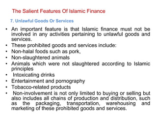 The Salient Features Of Islamic Finance
7. Unlawful Goods Or Services
• An important feature is that Islamic finance must not be
involved in any activities pertaining to unlawful goods and
services.
• These prohibited goods and services include:
• Non-halal foods such as pork,
• Non-slaughtered animals
• Animals which were not slaughtered according to Islamic
principles
• Intoxicating drinks
• Entertainment and pornography
• Tobacco-related products
• Non-involvement is not only limited to buying or selling but
also includes all chains of production and distribution, such
as the packaging, transportation, warehousing and
marketing of these prohibited goods and services.
 