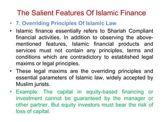 The Salient Features Of Islamic Finance
• 7. Overriding Principles Of Islamic Law
• Islamic finance essentially refers to Shariah Compliant
financial activities. In addition to observing the above-
mentioned features, Islamic financial products and
services must not contain any principles, terms and
conditions which are contradictory to established legal
maxims or legal principles.
• These legal maxims are the overriding principles and
essential parameters of Islamic law, widely accepted by
Muslim jurists.
• Example: The capital in equity-based financing or
investment cannot be guaranteed by the manager or
other partner. But equity investors must bear the risk of
loss of capital.
 