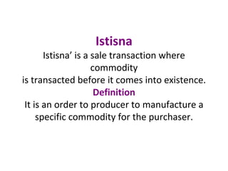 Istisna
Istisna’ is a sale transaction where
commodity
is transacted before it comes into existence.
Definition
It is an order to producer to manufacture a
specific commodity for the purchaser.
 