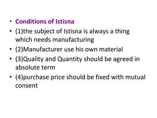 • Conditions of Istisna
• (1)the subject of Istisna is always a thing
which needs manufacturing
• (2)Manufacturer use his own material
• (3)Quality and Quantity should be agreed in
absolute term
• (4)purchase price should be fixed with mutual
consent
 