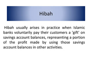 Hibah
Hibah usually arises in practice when Islamic
banks voluntarily pay their customers a 'gift' on
savings account balances, representing a portion
of the profit made by using those savings
account balances in other activities.
 