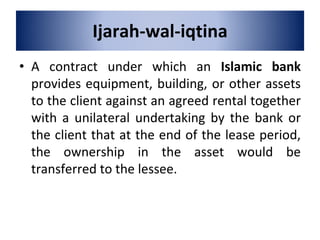 Ijarah-wal-iqtina
• A contract under which an Islamic bank
provides equipment, building, or other assets
to the client against an agreed rental together
with a unilateral undertaking by the bank or
the client that at the end of the lease period,
the ownership in the asset would be
transferred to the lessee.
 