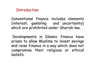 Conventional finance includes elements
(interest, gambling and uncertainty)
which are prohibited under Shariah law.
Developments in Islamic finance have
arisen to allow Muslims to invest savings
and raise finance in a way which does not
compromise their religious or ethical
beliefs.
Introduction
 